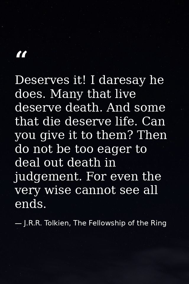 Deserves it! I daresay he does. Many that live deserve death. And some that die deserve life. Can you give it to them? T — J.R.R. Tolkien, The Fellowship of the Ring
