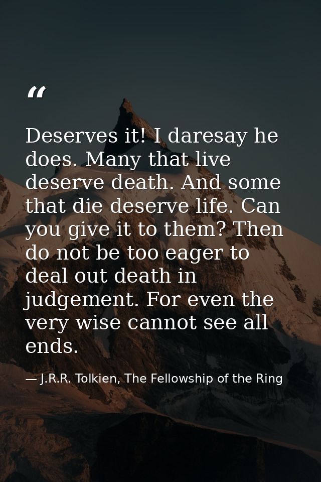Deserves it! I daresay he does. Many that live deserve death. And some that die deserve life. Can you give it to them? T — J.R.R. Tolkien, The Fellowship of the Ring