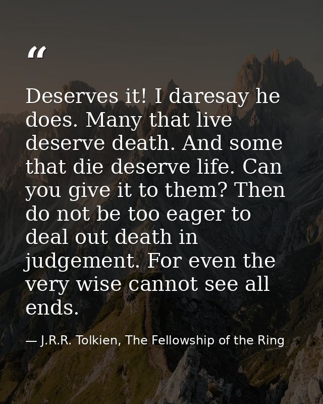 Deserves it! I daresay he does. Many that live deserve death. And some that die deserve life. Can you give it to them? T — J.R.R. Tolkien, The Fellowship of the Ring