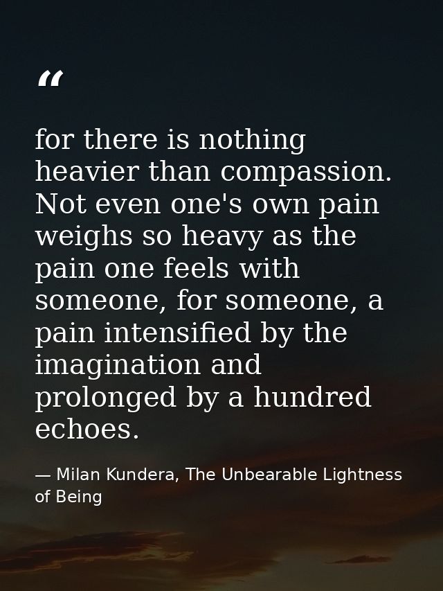 for there is nothing heavier than compassion. Not even one's own pain weighs so heavy as the pain one feels with someone — Milan Kundera, The Unbearable Lightness of Being