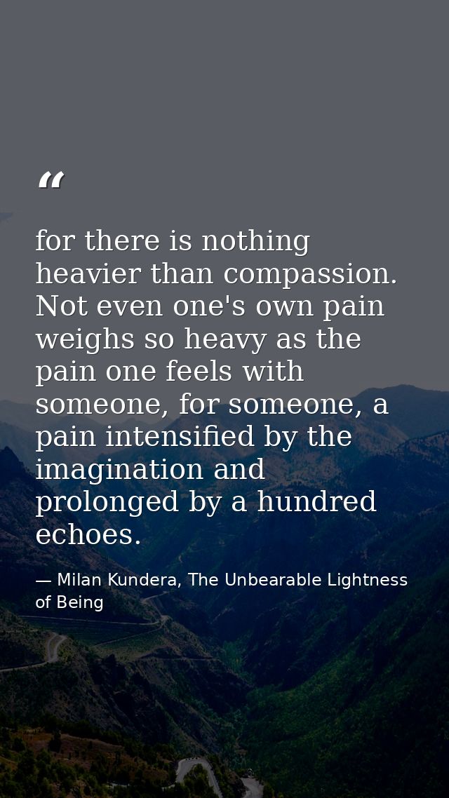 for there is nothing heavier than compassion. Not even one's own pain weighs so heavy as the pain one feels with someone — Milan Kundera, The Unbearable Lightness of Being