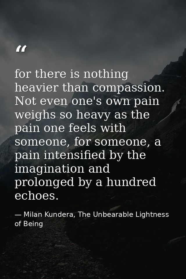 for there is nothing heavier than compassion. Not even one's own pain weighs so heavy as the pain one feels with someone — Milan Kundera, The Unbearable Lightness of Being
