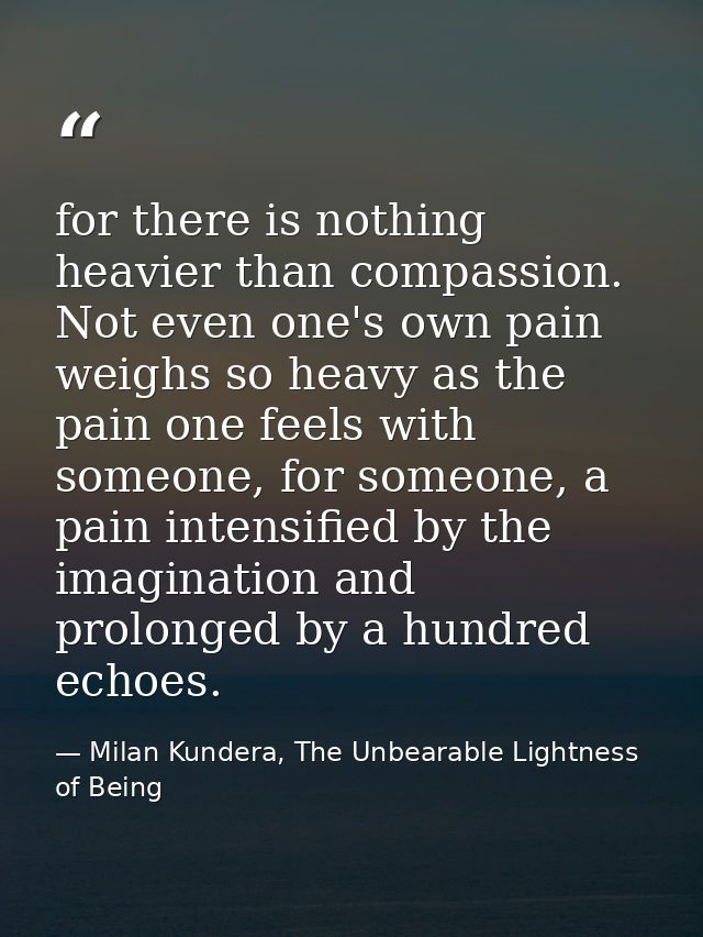 for there is nothing heavier than compassion. Not even one's own pain weighs so heavy as the pain one feels with someone — Milan Kundera, The Unbearable Lightness of Being
