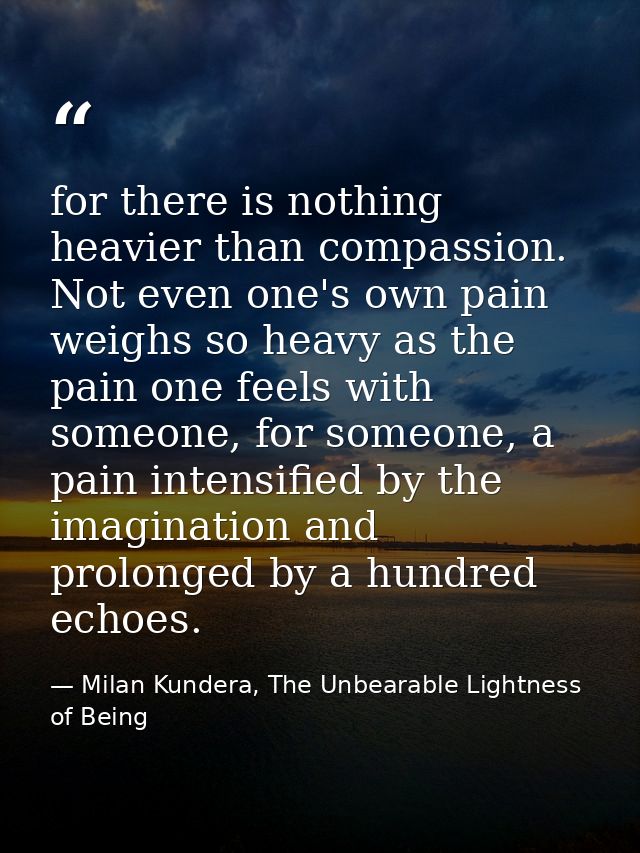for there is nothing heavier than compassion. Not even one's own pain weighs so heavy as the pain one feels with someone — Milan Kundera, The Unbearable Lightness of Being