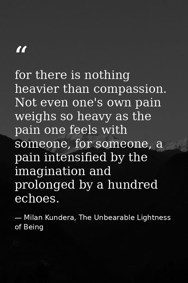for there is nothing heavier than compassion. Not even one's own pain weighs so heavy as the pain one feels with someone — Milan Kundera, The Unbearable Lightness of Being