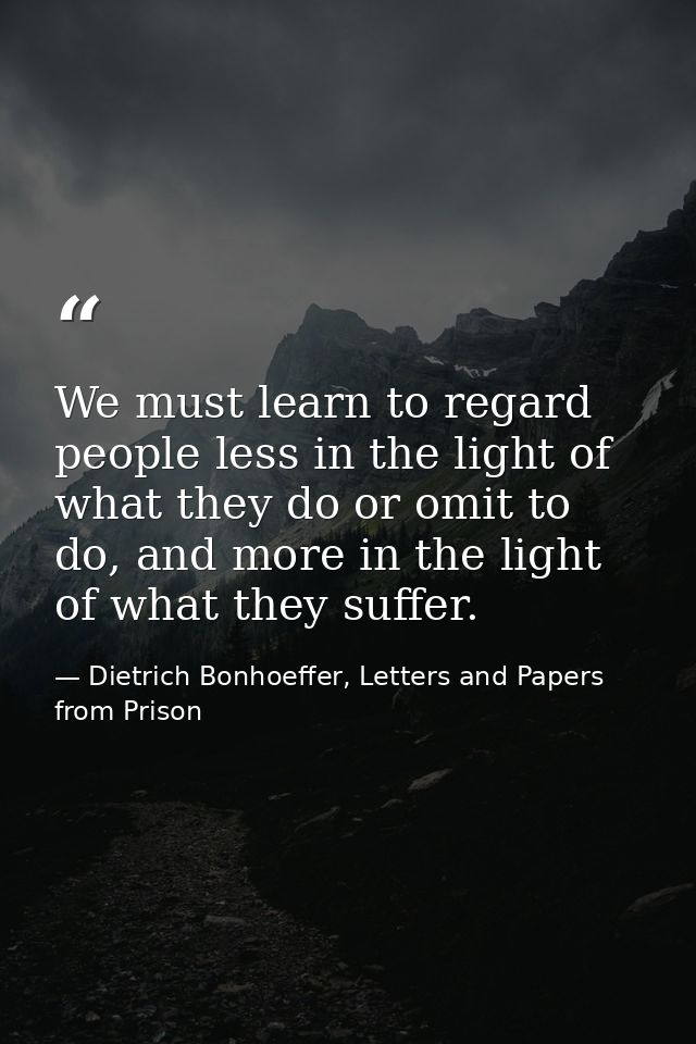 We must learn to regard people less in the light of what they do or omit to do, and more in the light of what they suffe — Dietrich Bonhoeffer, Letters and Papers from Prison