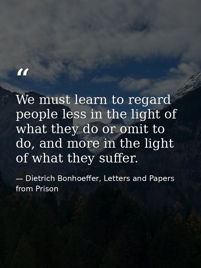 We must learn to regard people less in the light of what they do or omit to do, and more in the light of what they suffe — Dietrich Bonhoeffer, Letters and Papers from Prison