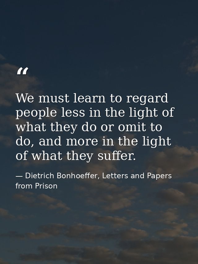 We must learn to regard people less in the light of what they do or omit to do, and more in the light of what they suffe — Dietrich Bonhoeffer, Letters and Papers from Prison