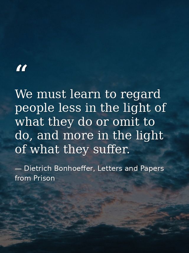 We must learn to regard people less in the light of what they do or omit to do, and more in the light of what they suffe — Dietrich Bonhoeffer, Letters and Papers from Prison