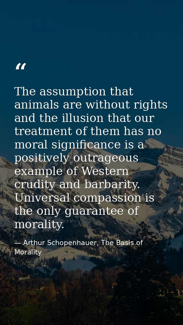 The assumption that animals are without rights and the illusion that our treatment of them has no moral significance is  — Arthur Schopenhauer, The Basis of Morality