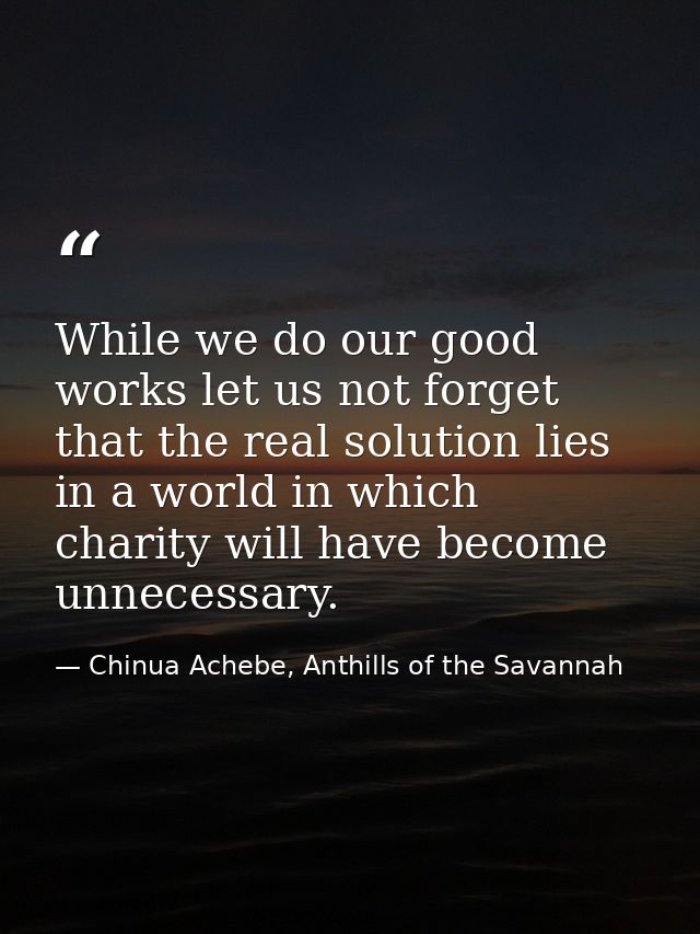 While we do our good works let us not forget that the real solution lies in a world in which charity will have become un — Chinua Achebe, Anthills of the Savannah