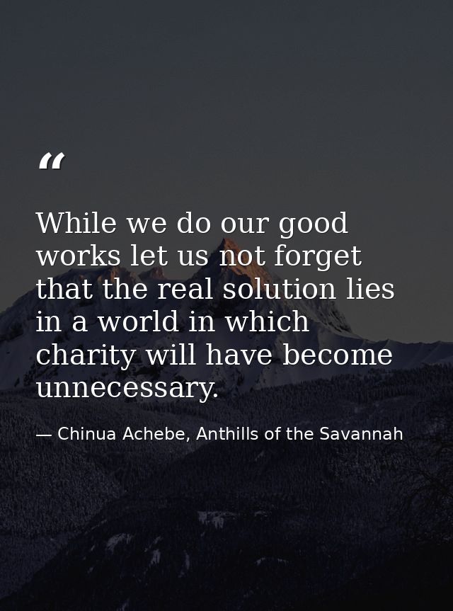 While we do our good works let us not forget that the real solution lies in a world in which charity will have become un — Chinua Achebe, Anthills of the Savannah