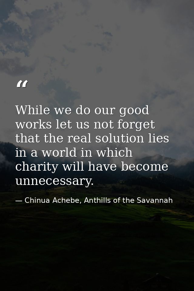 While we do our good works let us not forget that the real solution lies in a world in which charity will have become un — Chinua Achebe, Anthills of the Savannah
