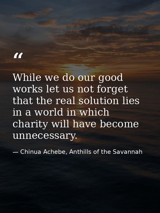 While we do our good works let us not forget that the real solution lies in a world in which charity will have become un — Chinua Achebe, Anthills of the Savannah