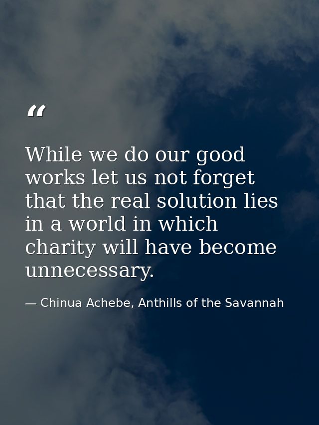 While we do our good works let us not forget that the real solution lies in a world in which charity will have become un — Chinua Achebe, Anthills of the Savannah