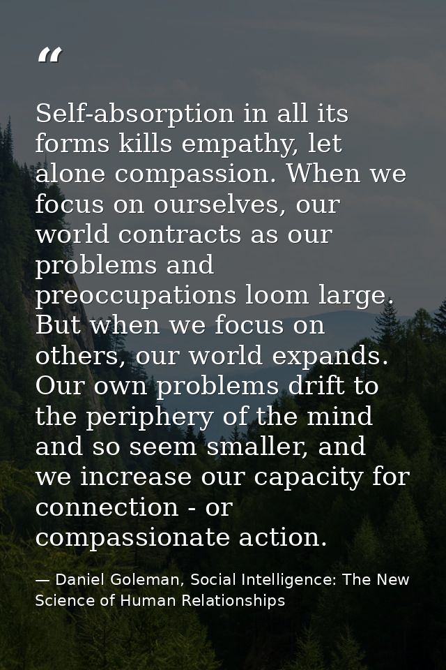 Self-absorption in all its forms kills empathy, let alone compassion. When we focus on ourselves, our world contracts as — Daniel Goleman, Social Intelligence: The New Science of Human Relationships