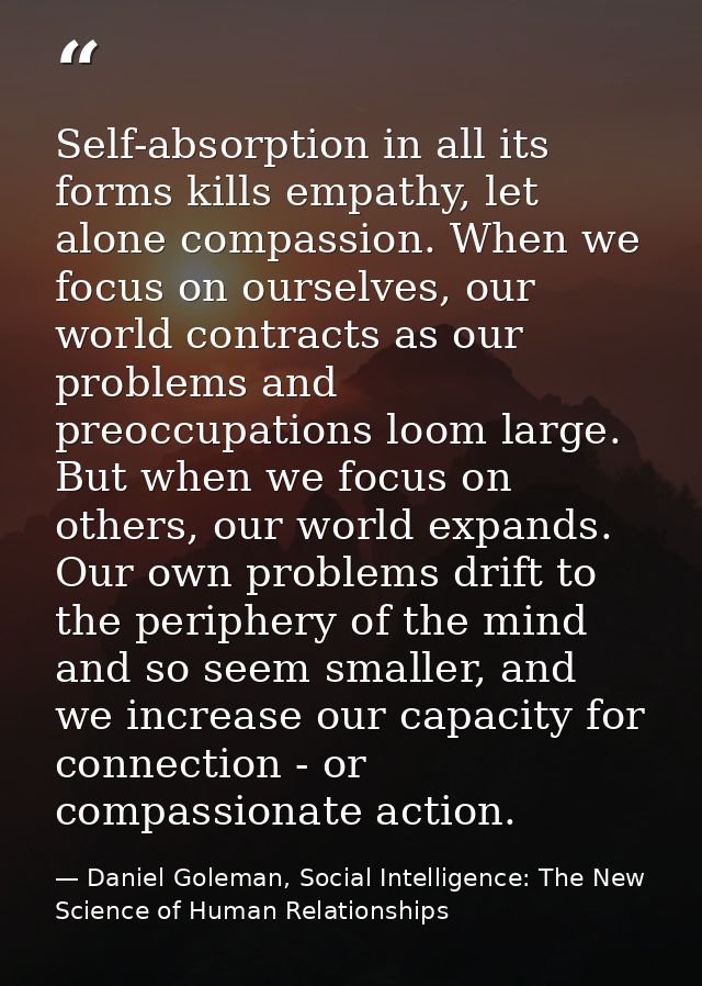 Self-absorption in all its forms kills empathy, let alone compassion. When we focus on ourselves, our world contracts as — Daniel Goleman, Social Intelligence: The New Science of Human Relationships