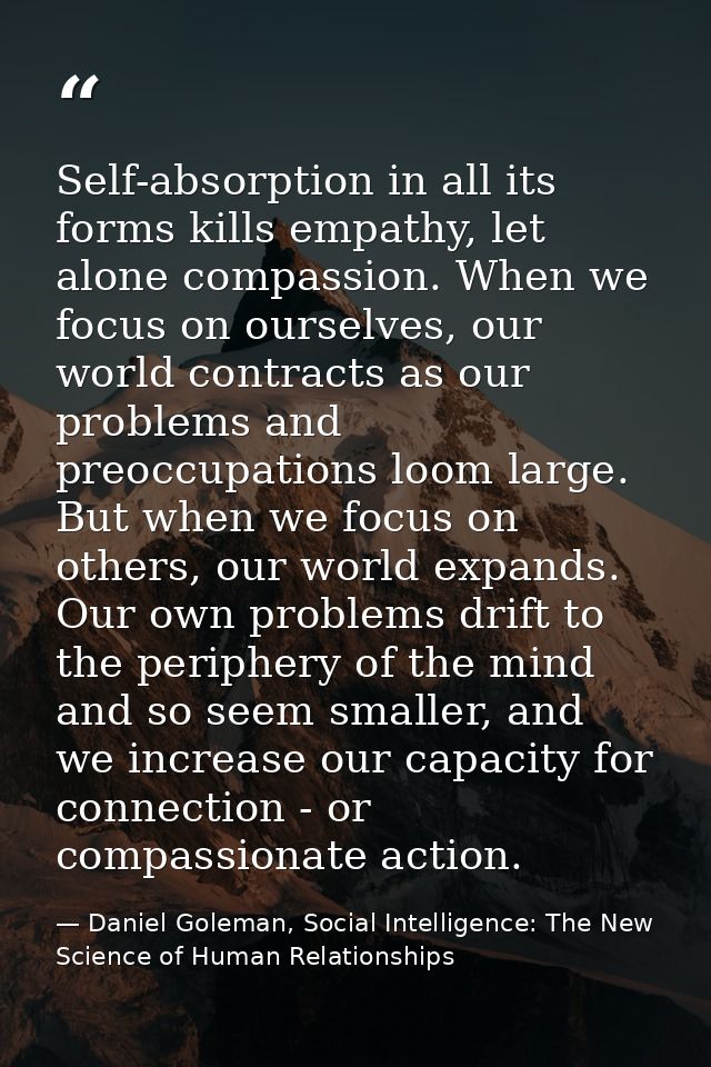 Self-absorption in all its forms kills empathy, let alone compassion. When we focus on ourselves, our world contracts as — Daniel Goleman, Social Intelligence: The New Science of Human Relationships