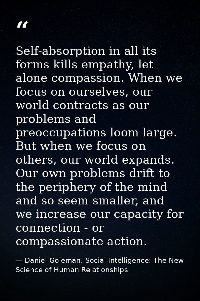 Self-absorption in all its forms kills empathy, let alone compassion. When we focus on ourselves, our world contracts as — Daniel Goleman, Social Intelligence: The New Science of Human Relationships