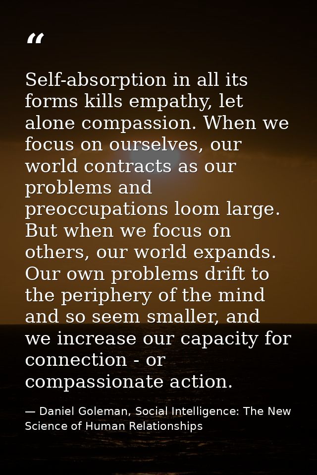 Self-absorption in all its forms kills empathy, let alone compassion. When we focus on ourselves, our world contracts as — Daniel Goleman, Social Intelligence: The New Science of Human Relationships