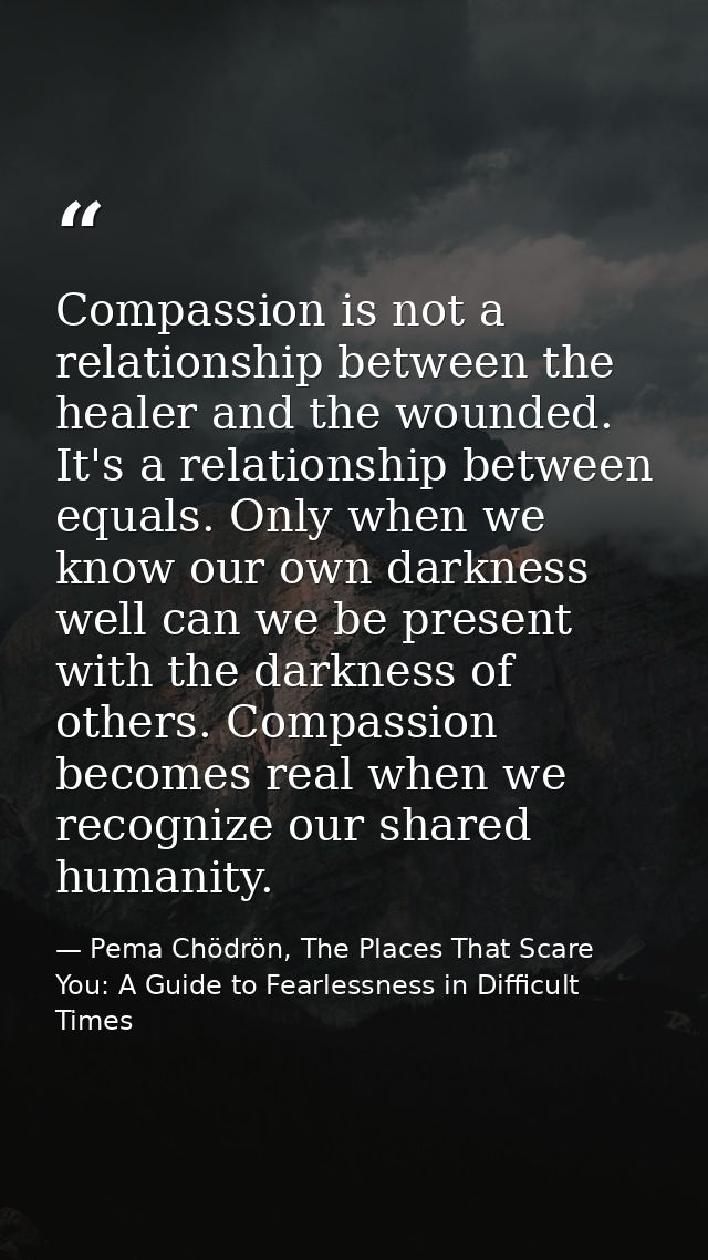 Compassion is not a relationship between the healer and the wounded. It's a relationship between equals. Only when we kn — Pema Chödrön, The Places That Scare You: A Guide to Fearlessness in Difficult Times