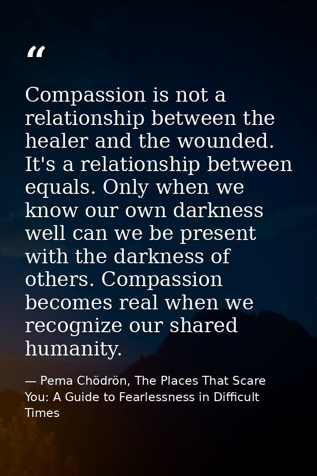Compassion is not a relationship between the healer and the wounded. It's a relationship between equals. Only when we kn — Pema Chödrön, The Places That Scare You: A Guide to Fearlessness in Difficult Times