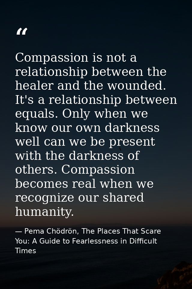 Compassion is not a relationship between the healer and the wounded. It's a relationship between equals. Only when we kn — Pema Chödrön, The Places That Scare You: A Guide to Fearlessness in Difficult Times