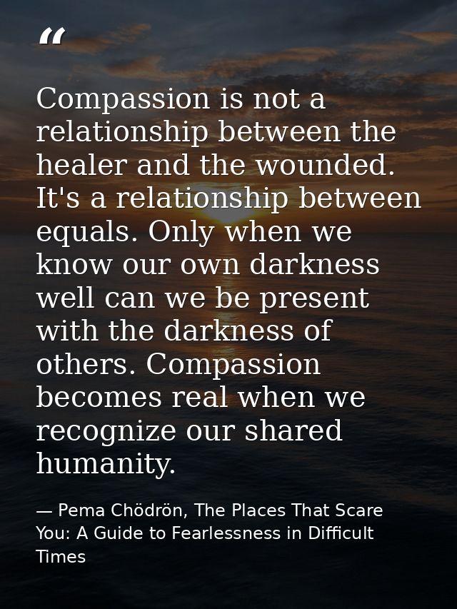 Compassion is not a relationship between the healer and the wounded. It's a relationship between equals. Only when we kn — Pema Chödrön, The Places That Scare You: A Guide to Fearlessness in Difficult Times