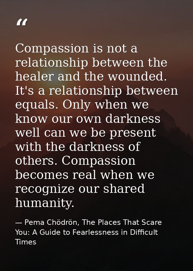 Compassion is not a relationship between the healer and the wounded. It's a relationship between equals. Only when we kn — Pema Chödrön, The Places That Scare You: A Guide to Fearlessness in Difficult Times