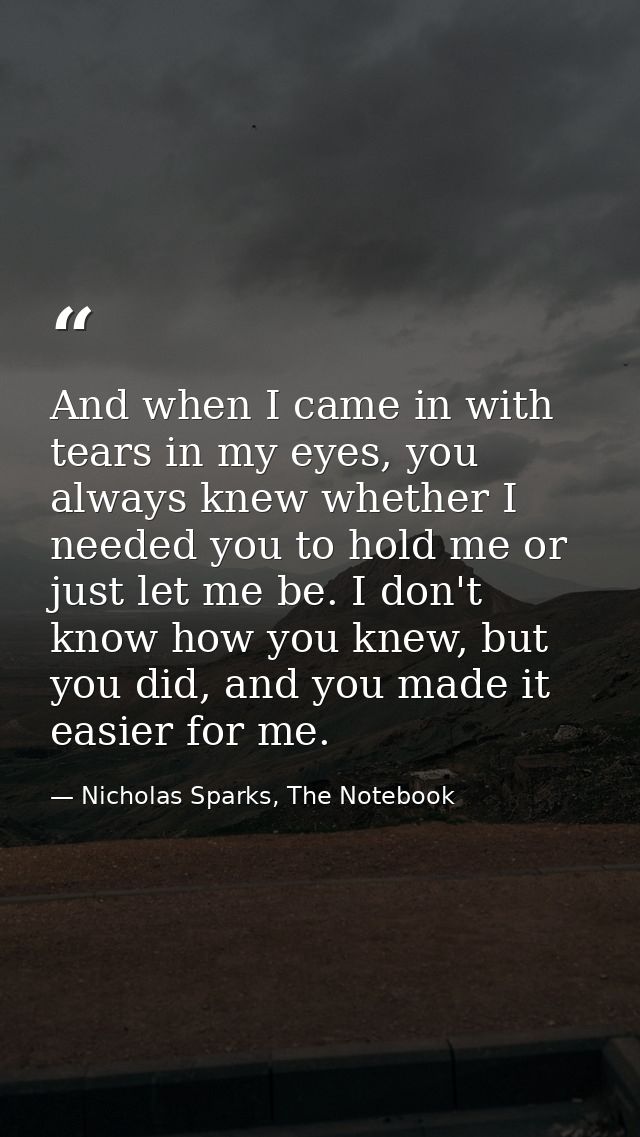 And when I came in with tears in my eyes, you always knew whether I needed you to hold me or just let me be. I don't kno — Nicholas Sparks, The Notebook