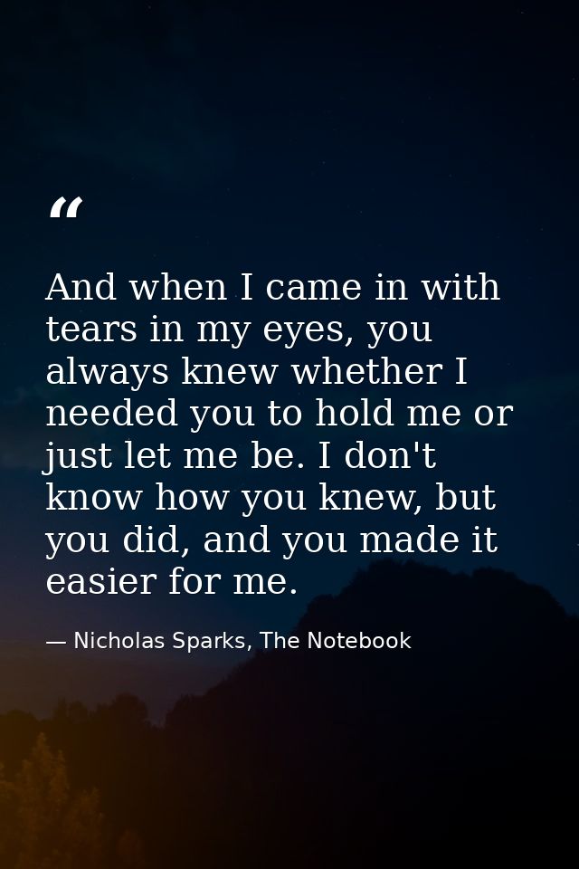 And when I came in with tears in my eyes, you always knew whether I needed you to hold me or just let me be. I don't kno — Nicholas Sparks, The Notebook