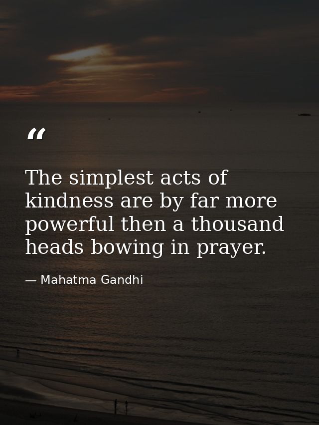 The simplest acts of kindness are by far more powerful then a thousand heads bowing in prayer. — Mahatma Gandhi