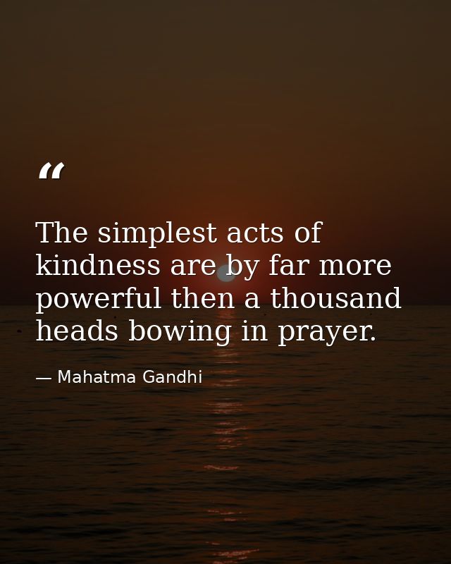 The simplest acts of kindness are by far more powerful then a thousand heads bowing in prayer. — Mahatma Gandhi