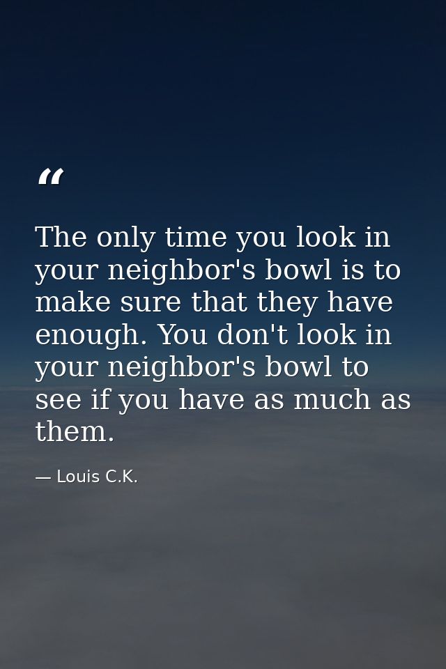 The only time you look in your neighbor's bowl is to make sure that they have enough. You don't look in your neighbor's  — Louis C.K.