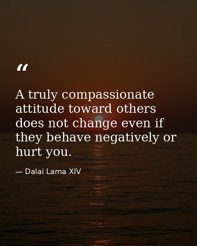 A truly compassionate attitude toward others does not change even if they behave negatively or hurt you. — Dalai Lama XIV