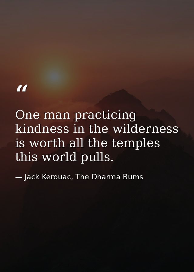 One man practicing kindness in the wilderness is worth all the temples this world pulls. — Jack Kerouac, The Dharma Bums