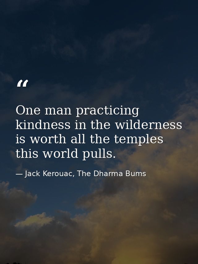 One man practicing kindness in the wilderness is worth all the temples this world pulls. — Jack Kerouac, The Dharma Bums