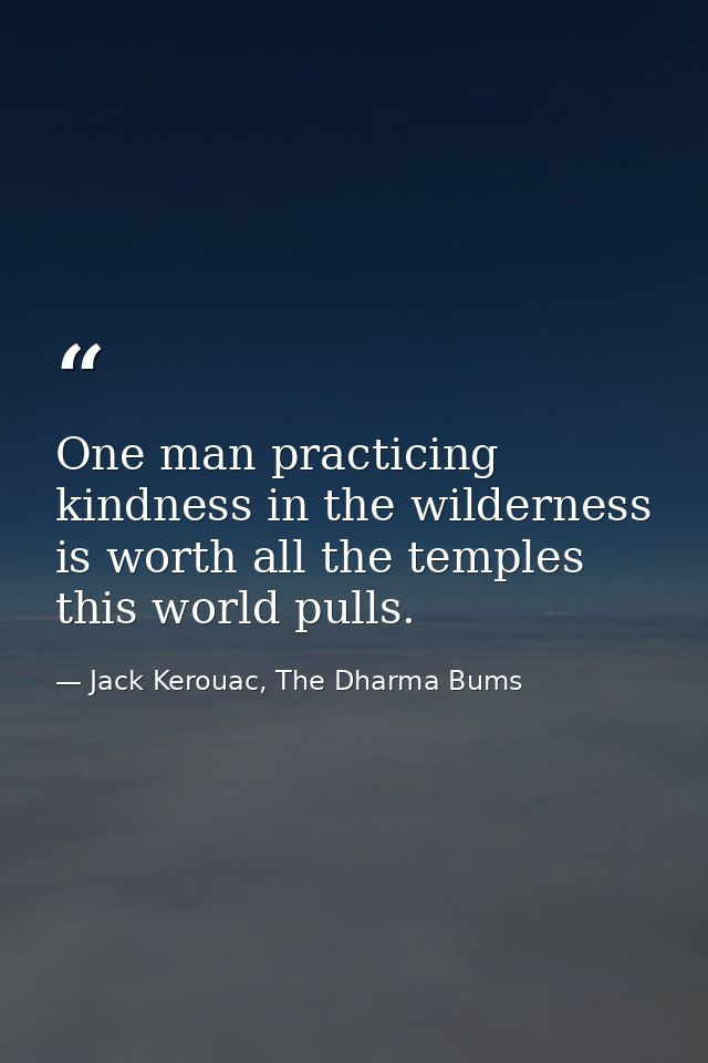 One man practicing kindness in the wilderness is worth all the temples this world pulls. — Jack Kerouac, The Dharma Bums