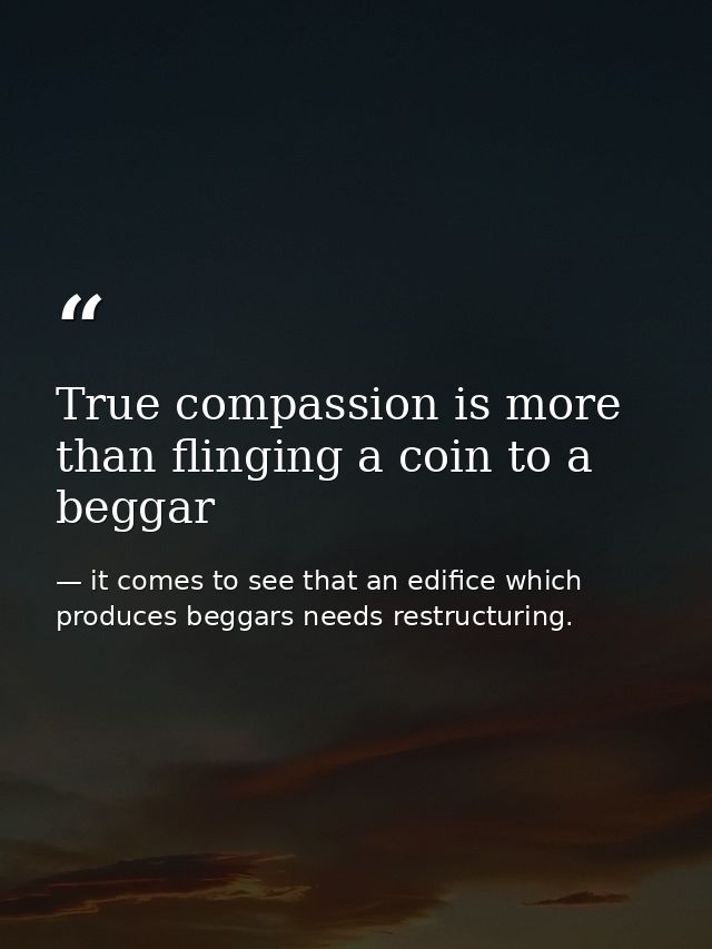 True compassion is more than flinging a coin to a beggar — it comes to see that an edifice which produces beggars needs restructuring.