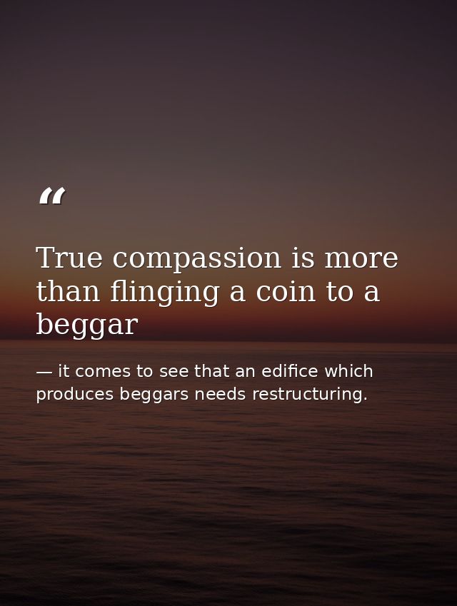 True compassion is more than flinging a coin to a beggar — it comes to see that an edifice which produces beggars needs restructuring.