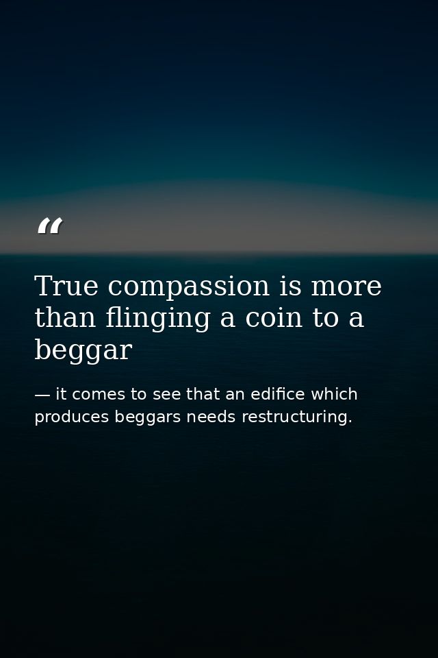 True compassion is more than flinging a coin to a beggar — it comes to see that an edifice which produces beggars needs restructuring.