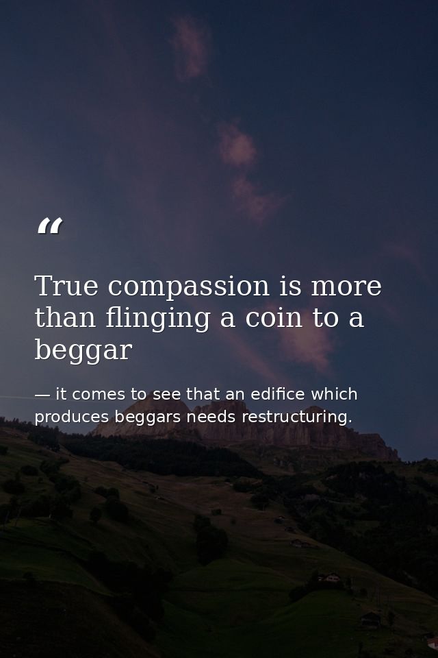 True compassion is more than flinging a coin to a beggar — it comes to see that an edifice which produces beggars needs restructuring.