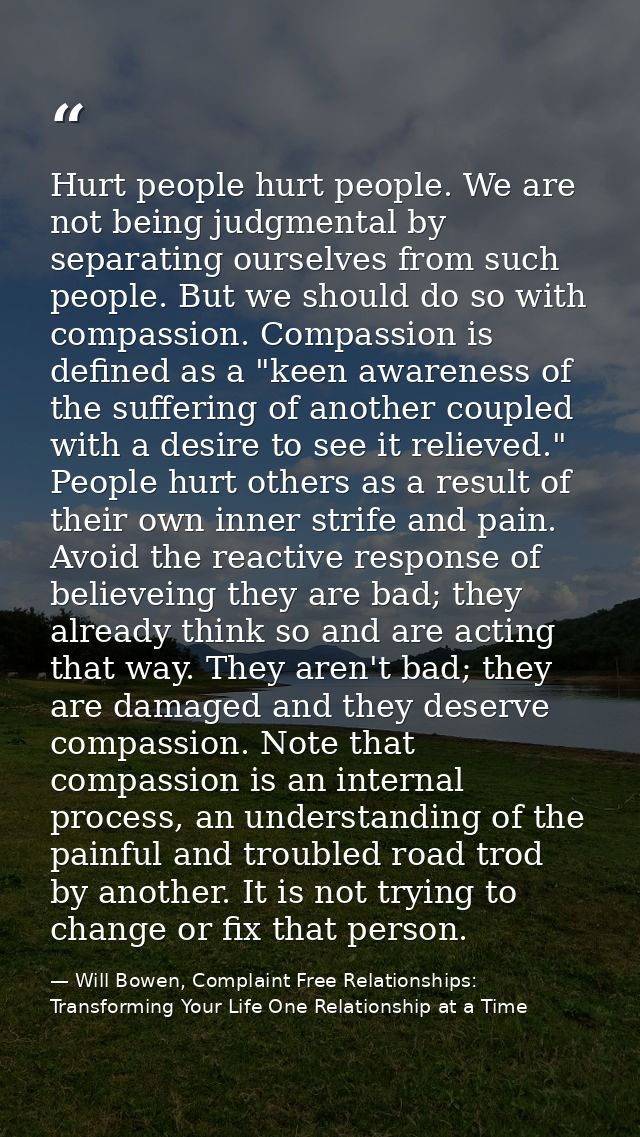 Hurt people hurt people. We are not being judgmental by separating ourselves from such people. But we should do so with  — Will Bowen, Complaint Free Relationships: Transforming Your Life One Relationship at a Time