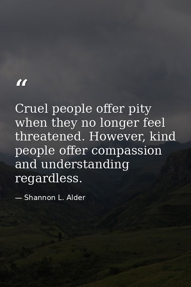 Cruel people offer pity when they no longer feel threatened. However, kind people offer compassion and understanding reg — Shannon L. Alder