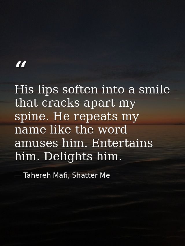 His lips soften into a smile that cracks apart my spine. He repeats my name like the word amuses him. Entertains him. De — Tahereh Mafi, Shatter Me