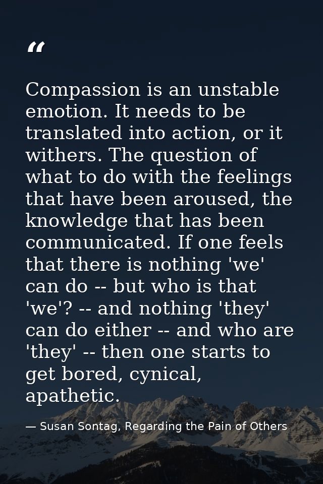 Compassion is an unstable emotion. It needs to be translated into action, or it withers. The question of what to do with — Susan Sontag, Regarding the Pain of Others