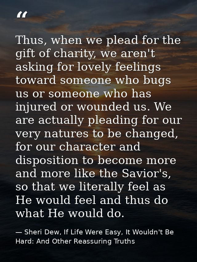 Thus, when we plead for the gift of charity, we aren't asking for lovely feelings toward someone who bugs us or someone  — Sheri Dew, If Life Were Easy, It Wouldn't Be Hard: And Other Reassuring Truths