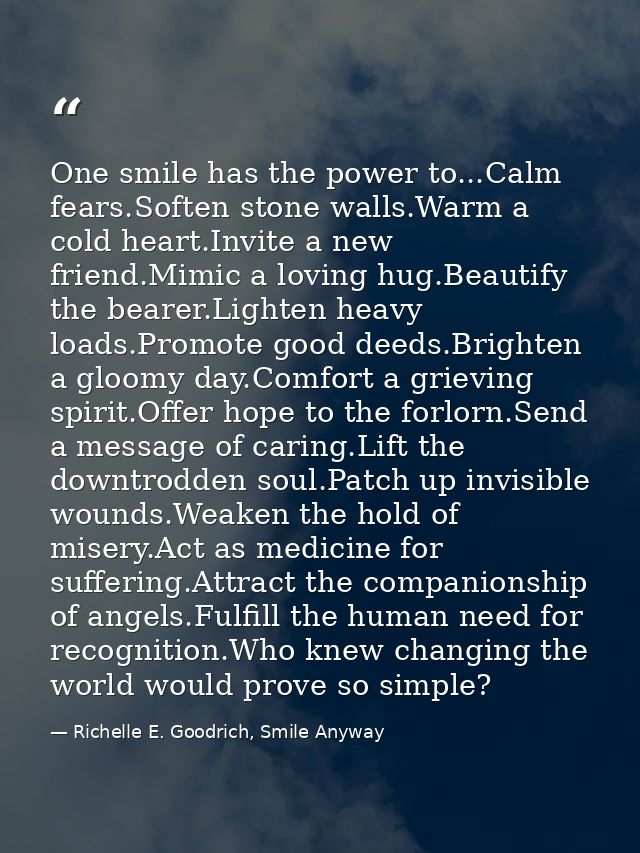 One smile has the power to...Calm fears.Soften stone walls.Warm a cold heart.Invite a new friend.Mimic a loving hug.Beau — Richelle E. Goodrich, Smile Anyway
