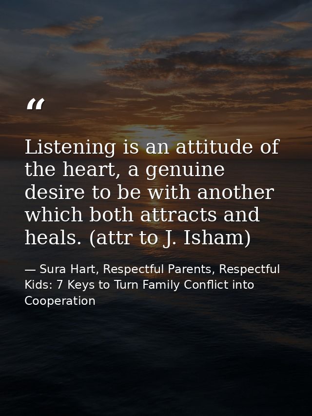 Listening is an attitude of the heart, a genuine desire to be with another which both attracts and heals. (attr to J. Is — Sura Hart, Respectful Parents, Respectful Kids: 7 Keys to Turn Family Conflict into Cooperation
