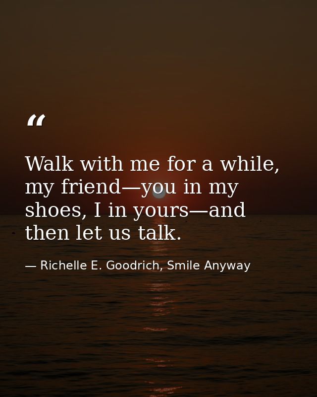 Walk with me for a while, my friend—you in my shoes, I in yours—and then let us talk. — Richelle E. Goodrich, Smile Anyway